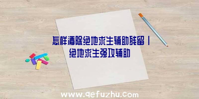 「怎样清除绝地求生辅助残留」|绝地求生强攻辅助